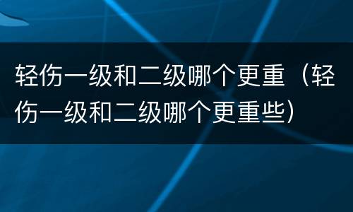 轻伤一级和二级哪个更重（轻伤一级和二级哪个更重些）