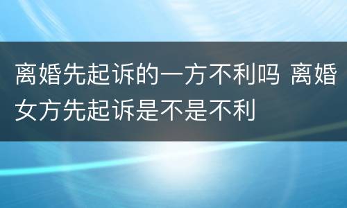 离婚先起诉的一方不利吗 离婚女方先起诉是不是不利