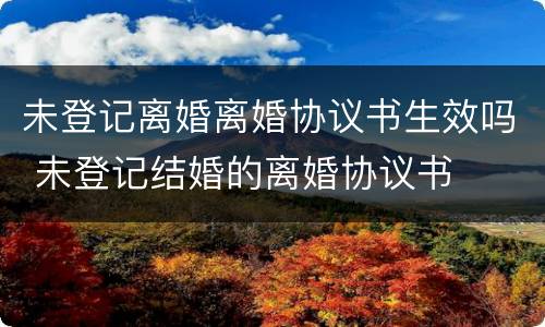 未登记离婚离婚协议书生效吗 未登记结婚的离婚协议书