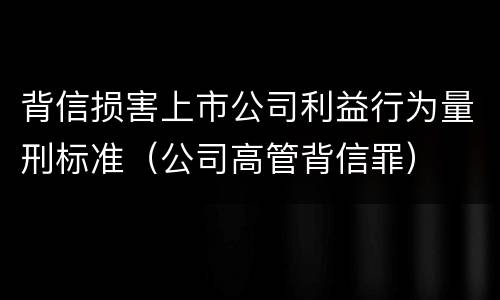 背信损害上市公司利益行为量刑标准（公司高管背信罪）