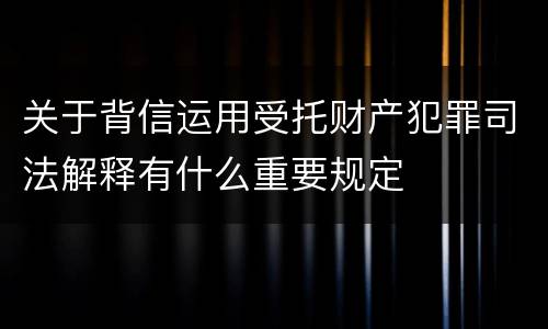关于背信运用受托财产犯罪司法解释有什么重要规定