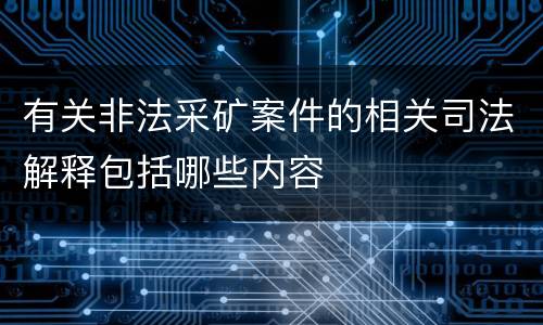 有关非法采矿案件的相关司法解释包括哪些内容