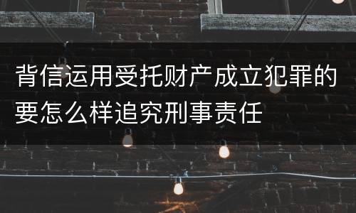 背信运用受托财产成立犯罪的要怎么样追究刑事责任