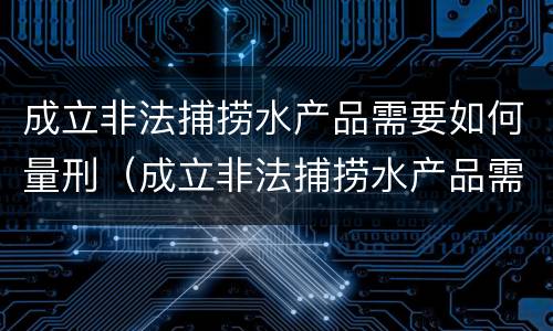 成立非法捕捞水产品需要如何量刑（成立非法捕捞水产品需要如何量刑呢）
