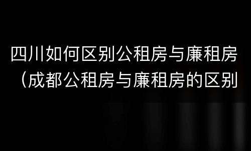 四川如何区别公租房与廉租房（成都公租房与廉租房的区别）