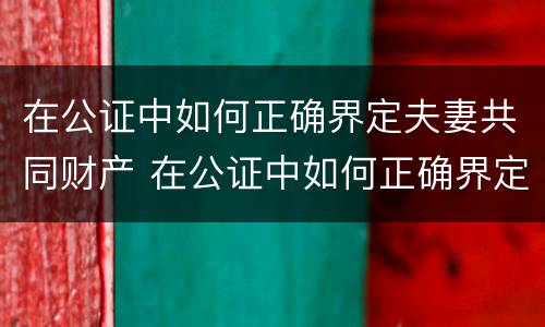 在公证中如何正确界定夫妻共同财产 在公证中如何正确界定夫妻共同财产的标准