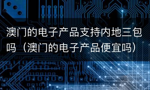 澳门的电子产品支持内地三包吗（澳门的电子产品便宜吗）