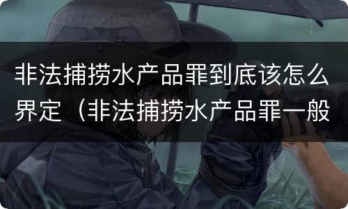非法捕捞水产品罪到底该怎么界定（非法捕捞水产品罪一般怎么判）