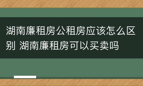 湖南廉租房公租房应该怎么区别 湖南廉租房可以买卖吗