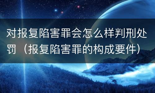 对报复陷害罪会怎么样判刑处罚（报复陷害罪的构成要件）