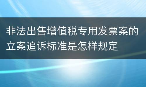 非法出售增值税专用发票案的立案追诉标准是怎样规定