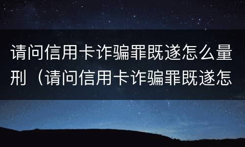 请问信用卡诈骗罪既遂怎么量刑（请问信用卡诈骗罪既遂怎么量刑的）