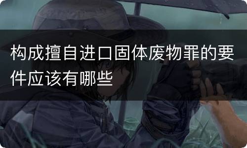 构成擅自进口固体废物罪的要件应该有哪些