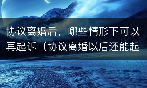 协议离婚后，哪些情形下可以再起诉（协议离婚以后还能起诉吗）