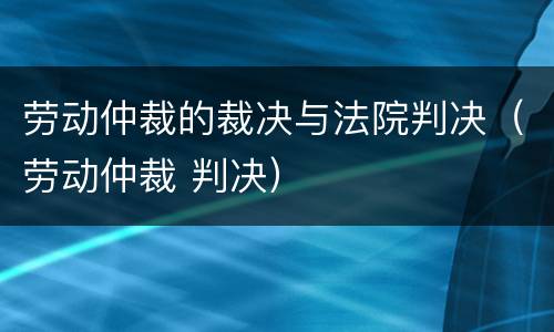 劳动仲裁的裁决与法院判决（劳动仲裁 判决）