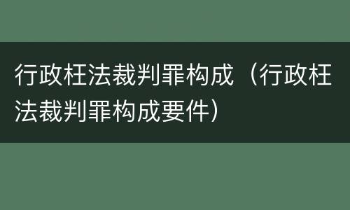 行政枉法裁判罪构成（行政枉法裁判罪构成要件）