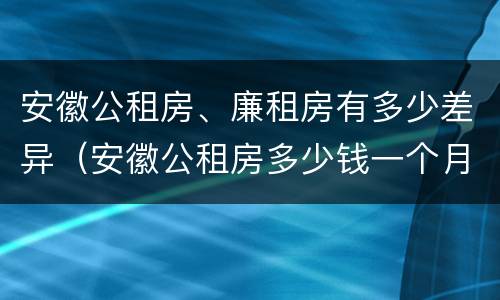安徽公租房、廉租房有多少差异（安徽公租房多少钱一个月）