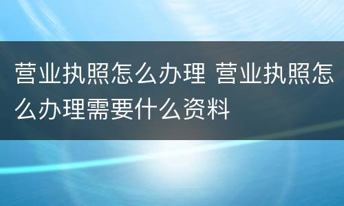 营业执照怎么办理 营业执照怎么办理需要什么资料