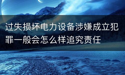 过失损坏电力设备涉嫌成立犯罪一般会怎么样追究责任