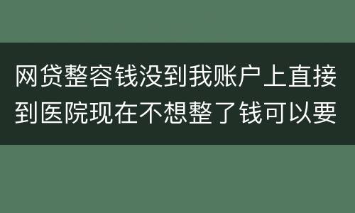 网贷整容钱没到我账户上直接到医院现在不想整了钱可以要回来吗