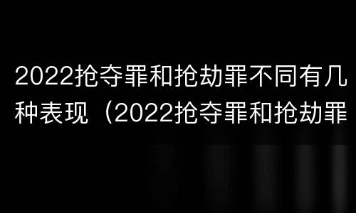 2022抢夺罪和抢劫罪不同有几种表现（2022抢夺罪和抢劫罪不同有几种表现形态）