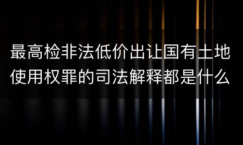 最高检非法低价出让国有土地使用权罪的司法解释都是什么