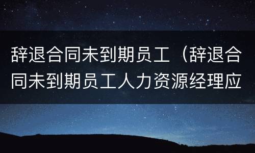 辞退合同未到期员工（辞退合同未到期员工人力资源经理应该怎么安抚）