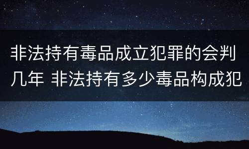 非法持有毒品成立犯罪的会判几年 非法持有多少毒品构成犯罪