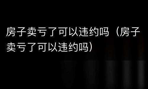房子卖亏了可以违约吗（房子卖亏了可以违约吗）