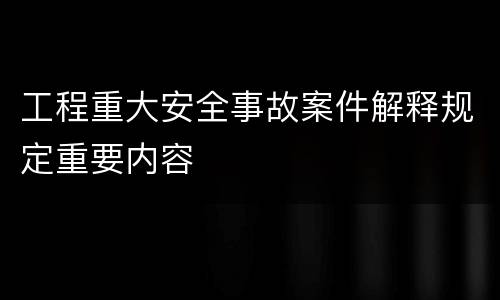 工程重大安全事故案件解释规定重要内容