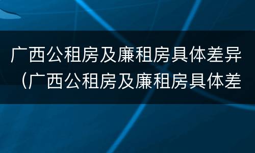 广西公租房及廉租房具体差异（广西公租房及廉租房具体差异分析）