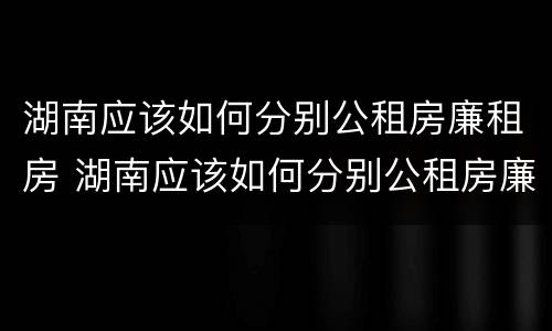 湖南应该如何分别公租房廉租房 湖南应该如何分别公租房廉租房呢