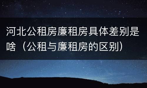 河北公租房廉租房具体差别是啥（公租与廉租房的区别）
