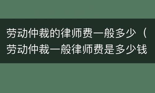 劳动仲裁的律师费一般多少（劳动仲裁一般律师费是多少钱）