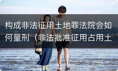 构成非法征用土地罪法院会如何量刑（非法批准征用占用土地罪立案标准）