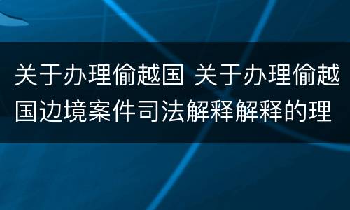 关于办理偷越国 关于办理偷越国边境案件司法解释解释的理解和适用
