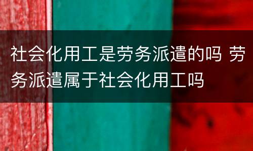 社会化用工是劳务派遣的吗 劳务派遣属于社会化用工吗