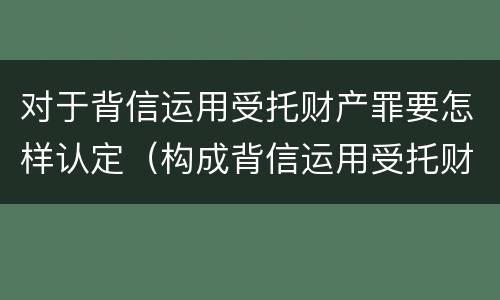 对于背信运用受托财产罪要怎样认定（构成背信运用受托财产罪）