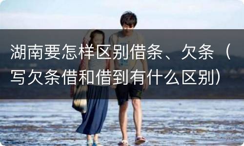 湖南要怎样区别借条、欠条（写欠条借和借到有什么区别）