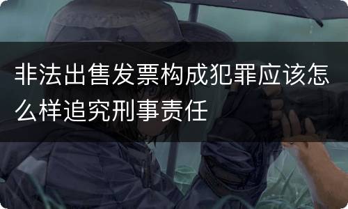 非法出售发票构成犯罪应该怎么样追究刑事责任