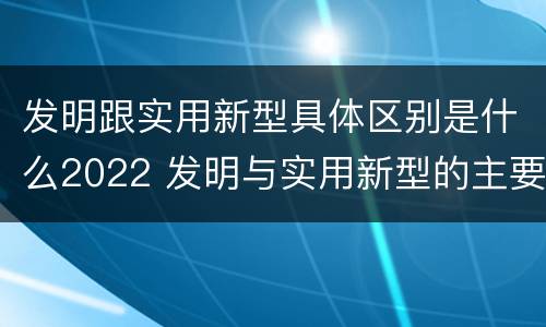 发明跟实用新型具体区别是什么2022 发明与实用新型的主要区别