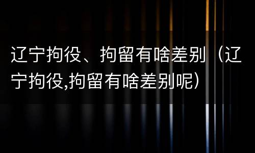 辽宁拘役、拘留有啥差别（辽宁拘役,拘留有啥差别呢）