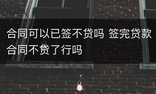 合同可以已签不贷吗 签完贷款合同不贷了行吗