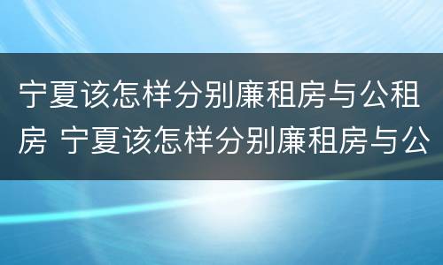 宁夏该怎样分别廉租房与公租房 宁夏该怎样分别廉租房与公租房的区别