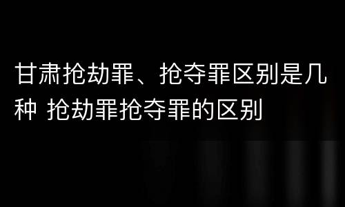 甘肃抢劫罪、抢夺罪区别是几种 抢劫罪抢夺罪的区别