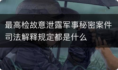 最高检故意泄露军事秘密案件司法解释规定都是什么