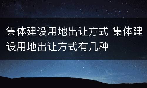 集体建设用地出让方式 集体建设用地出让方式有几种