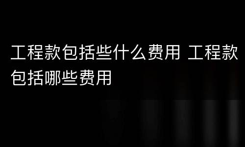 工程款包括些什么费用 工程款包括哪些费用