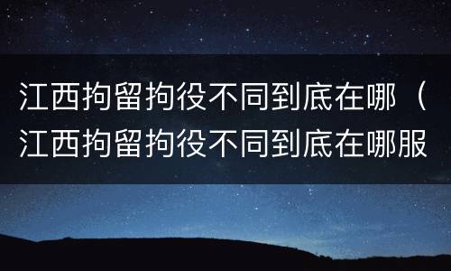 江西拘留拘役不同到底在哪（江西拘留拘役不同到底在哪服刑）