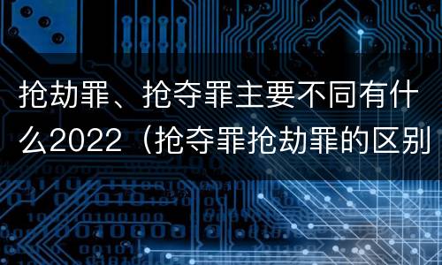 抢劫罪、抢夺罪主要不同有什么2022（抢夺罪抢劫罪的区别）